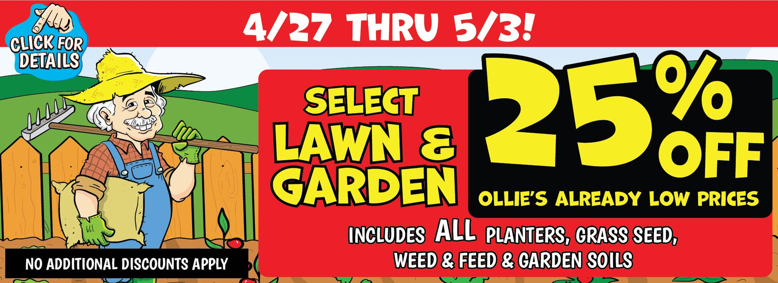 Banner with text! 4/27 thru 5/3! Select lawn & garden 25% off Ollie's already low prices. Includes all planters, grass seed, weed & feed & garden soils. No additional discounts apply. Click for details.