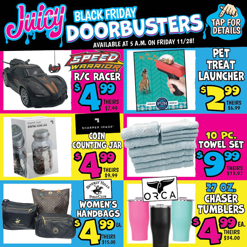 Banner with text: Juicy Black Friday Doorbusters. Available at 5 a.m. on Friday 11/28! Tap for details. R/C Racer $4.99, theirs $7.99. Beverly Hills Polo Club Women's Handbags $4.99 each, theirs $15.00. Towel Set 10 pc. $9.99, theirs $13.97. Sharper Image Coin Counting Jar $4.99, theirs $9.99. Orca Chaser Tumblers 27 oz. $4.99 each, theirs $34.00. Pet Treat Launcher $2.99, theirs $6.99.