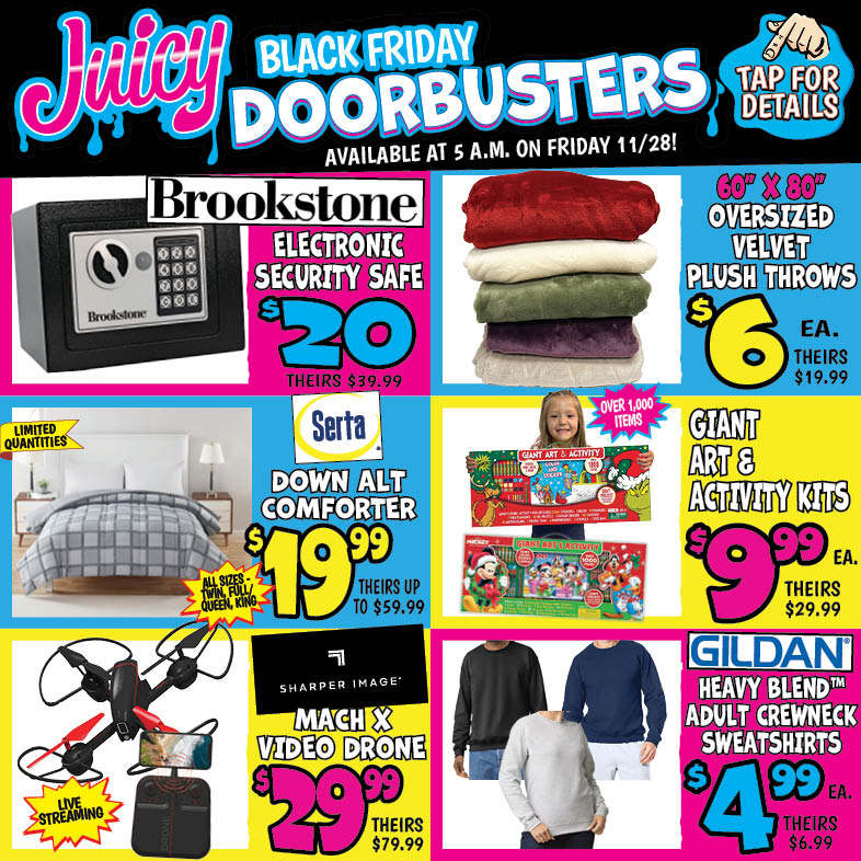 Banner with text: Juicy Black Friday Doorbusters. Available at 5 a.m. on Friday 11/28! Tap for details. Gildan Heavy Blend Adult Crewneck Sweatshirts $4.99 each, theirs $6.99. Oversized Velvet Plush Throws 60" x 80" $6.00 each, theirs $19.99. Brookstone Electronic Security Safe $20.00, theirs $39.99. Sharper Image Mach X Video Drone $29.99, theirs $79.99. Giant Art and Activity Kits $9.99 each, theirs $29.99. Serta Down Alt Comforter $19.99, theirs up to $59.99.