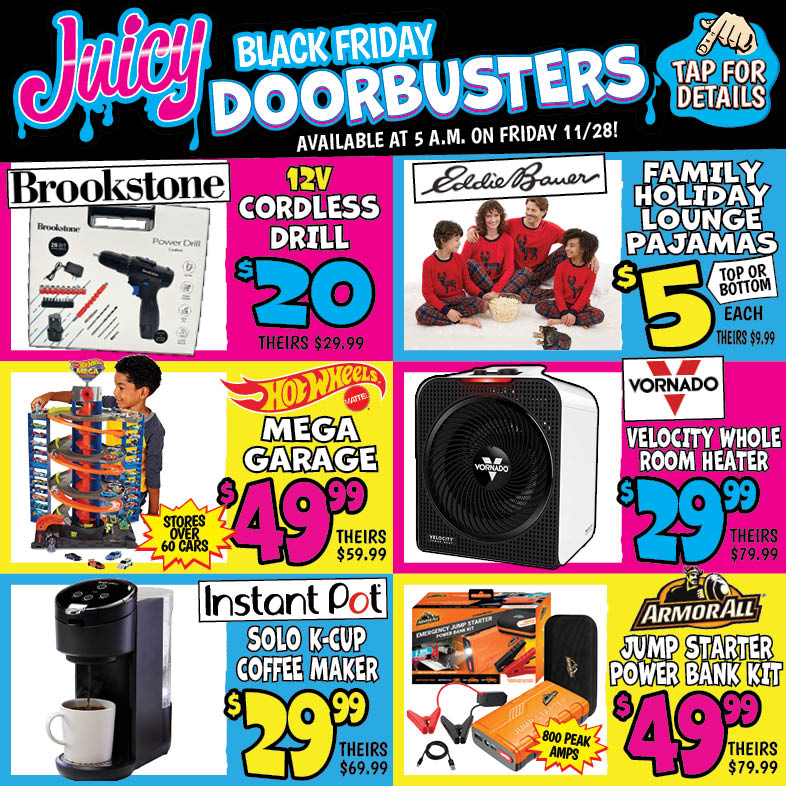 Banner with text: Juicy Black Friday Doorbusters. Available at 5 a.m. on Friday 11/28! Tap for details. Brookstone Cordless Drill Set 12V $20.00, theirs $29.99. Instant Pot Solo K-Cup Coffee Maker $29.99, theirs $69.99. Hot Wheels mega Garage $49.99, theirs $59.99. Vornado Velocity Whole Room Heater $29.99, theirs $79.99. Eddie Bauer Family Holiday Lounge Pajamas $5.00 each, theirs $9.99. Armor All Jump Starter Power Bank Kit $49.99, theirs $79.99.