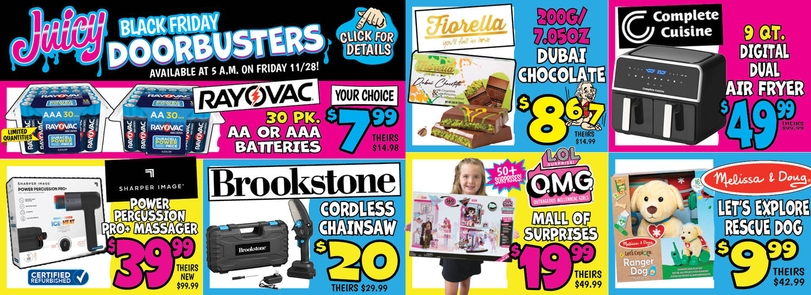 Banner with text: Juicy Black Friday Doorbusters. Available at 5 a.m. on Friday 11/28! Click for Details. Rayovac AA or AAA Batteries 30 pk. $7.99, theirs $14.98. Sharper Image Power Percussion Pro+ Massager $39.99, theirs new $99.99. Brookstone Cordless Chainsaw $20.00, theirs $29.99. Fiorella Dubai Chocolate 200G/ 7.05 oz. $8.67, theirs $14.99. L.O.L Surprise! Mall of Surprises $19.99, theirs $49.99. Complete Cuisine Digital Dual Air Fryer $49.99, theirs $99.99. Melissa & Doug Let's Explore Rescue Dog $9