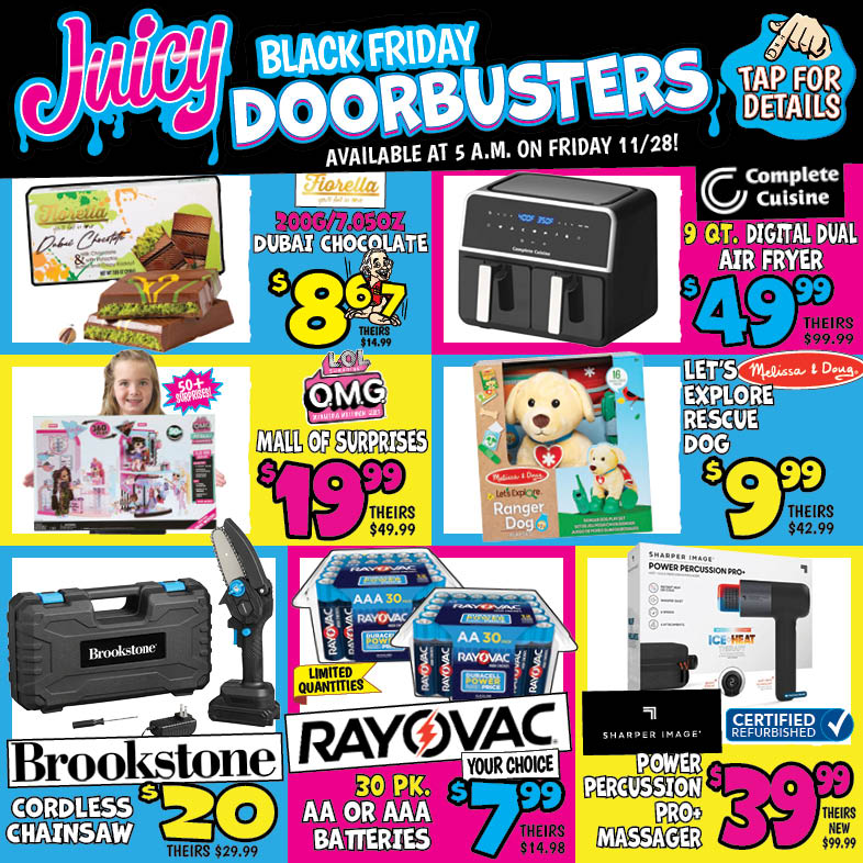 Banner with text: Juicy Black Friday Doorbusters. Available at 5 a.m. on Friday 11/28! Click for Details. Rayovac AA or AAA Batteries 30 pk. $7.99, theirs $14.98. Sharper Image Power Percussion Pro+ Massager $39.99, theirs new $99.99. Brookstone Cordless Chainsaw $20.00, theirs $29.99. Fiorella Dubai Chocolate 200G/ 7.05 oz. $8.67, theirs $14.99. L.O.L Surprise! Mall of Surprises $19.99, theirs $49.99. Complete Cuisine Digital Dual Air Fryer $49.99, theirs $99.99. Melissa & Doug Let's Explore Rescue Dog $9