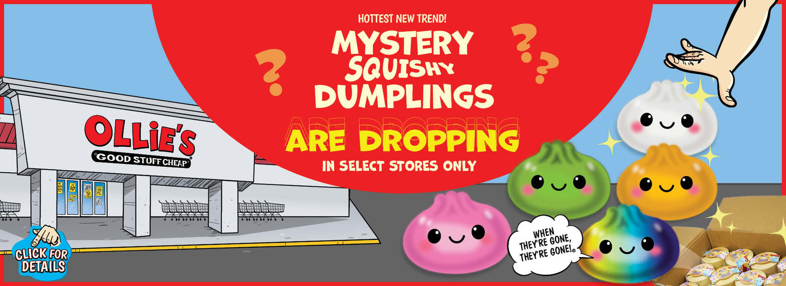 Banner with text: Hottest New Trend! Mystery Squishy Dumplings are dropping. Select stores only. When they're gone, they're gone!® Click for details.
