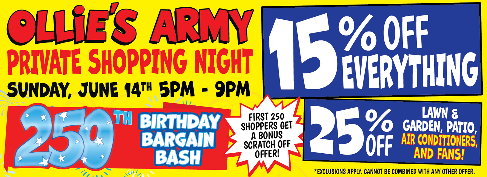 Banner with text 250th Birthday Bargain Bash. Ollie's Army Private Shopping Night. Sunday, June 14th 5pm - 9pm. For Ollie's Army members. Not a member join in store, it's fast and free! First 250 shoppers get a bonus scratch off offer! 15% off everything *cannot be combined with any other offer. 25% off lawn & garden, patio, air conditioners and fans *cannot be combined with any other offer.
