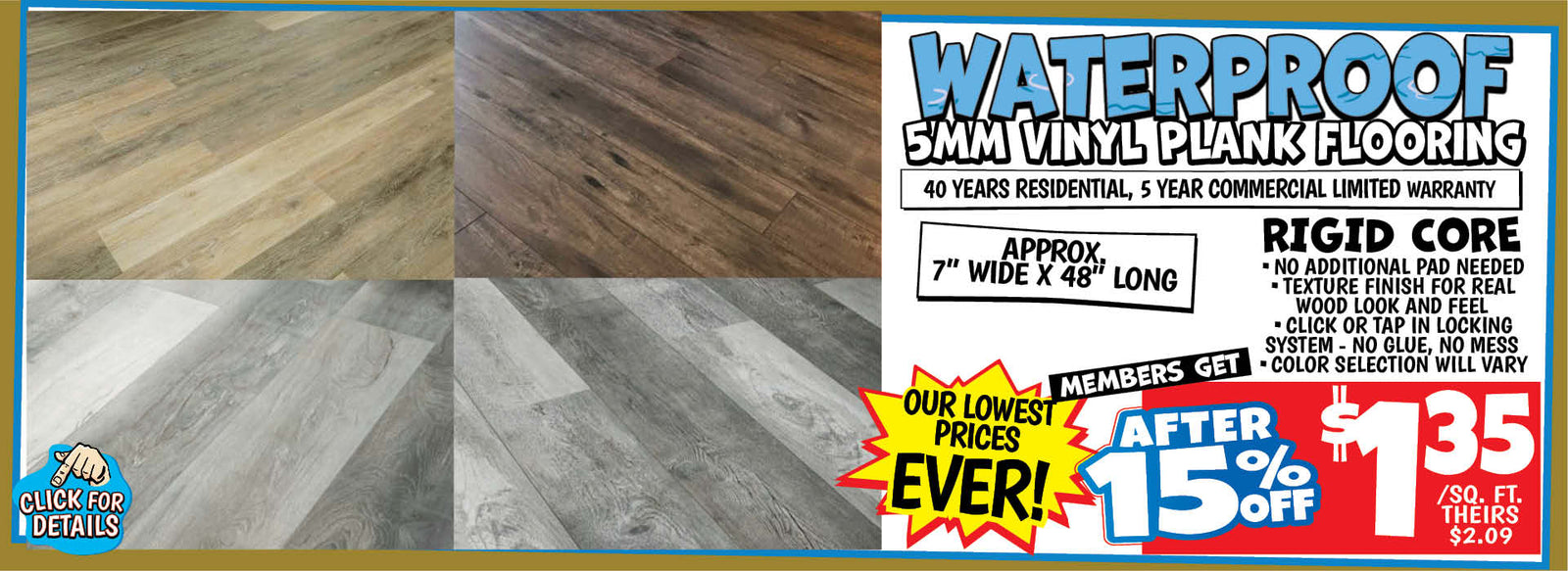 Banner with text: Waterproof 5mm Vinyl Plank Flooring. 40 years residential, 5 year commercial limited warranty. Rigid core, no additional pad needed, texture finish for real wood look and feel, click or tap in locking system - no glue, no mess, color selection will vary. Appro 7" wide x 48" long. Our lowest prices ever! Members get after 15% off $1.35/ sq. ft., theirs $2.09. Click for details.