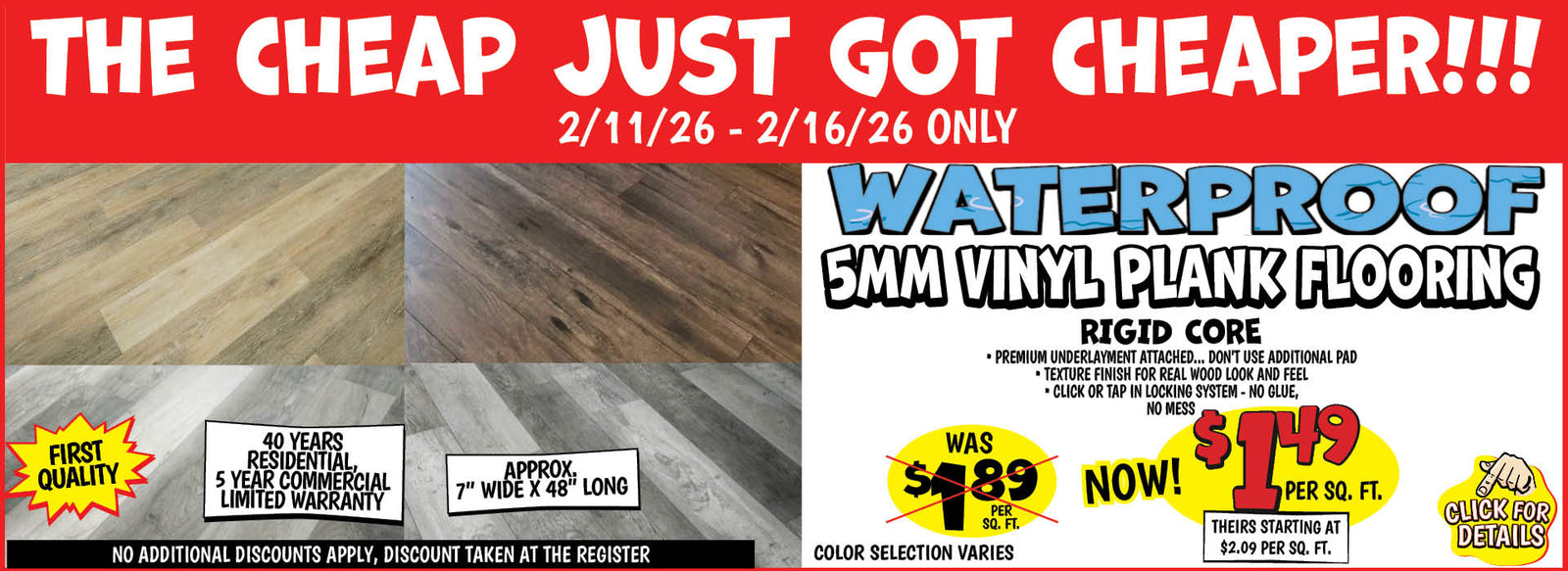 Banner with text: The cheap just got cheaper!!! 2/11/26 - 2/16/26 only. Waterproof 5MM Vinyl Plank Flooring. Rigid Core, premium underlayment attached... don't use additional pad, texture finish for real wood look and feel, click or tap in locking system - no glue, no mess. First quality, 40 years residential, 5 year commercial limited warranty. Approx 7" wide x 48" long, no additional discounts apply, discount taken at the register. Color selection varies, was $1.89 per sq. ft. Now $1.49. Click for details