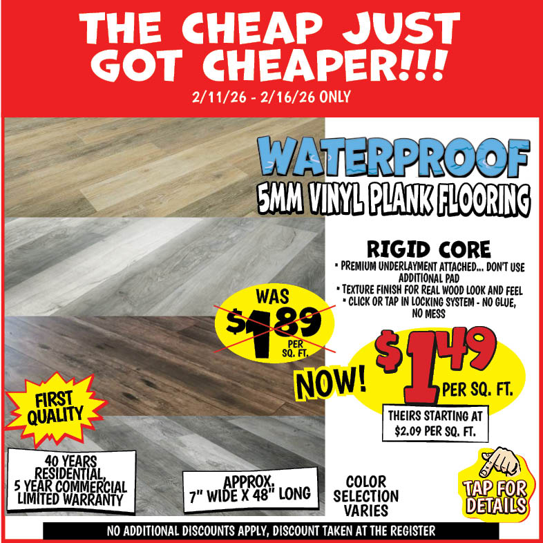 Banner with text: The cheap just got cheaper!!! 2/11/26 - 2/16/26 only. Waterproof 5MM Vinyl Plank Flooring. Rigid Core, premium underlayment attached... don't use additional pad, texture finish for real wood look and feel, click or tap in locking system - no glue, no mess. First quality, 40 years residential, 5 year commercial limited warranty. Approx 7" wide x 48" long, no additional discounts apply, discount taken at the register. Color selection varies, was $1.89 per sq. ft. Now $1.49. Tap for details.