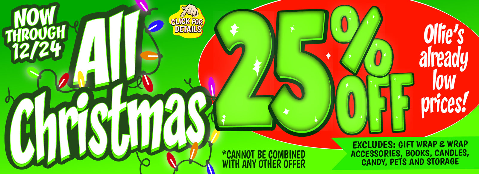 Banner with text: Now through 12/24 all christmas 25% off Ollie's already low prices! *cannot be combined with any other offer. Excludes: gift wrap, wrap accessories, books, candles, candy, pets and storage. Click for details.