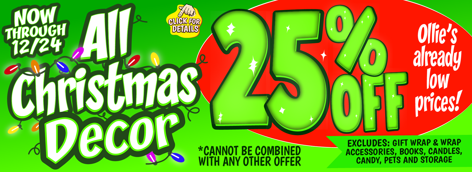 Banner with text: Now through 12/24, all Christmas Decor 25% off Ollie's already low prices! *cannot be combined with any other offer. Excludes: gift wrap, wrap accessories, books, candles, candy, pets, and storage. Click for details.